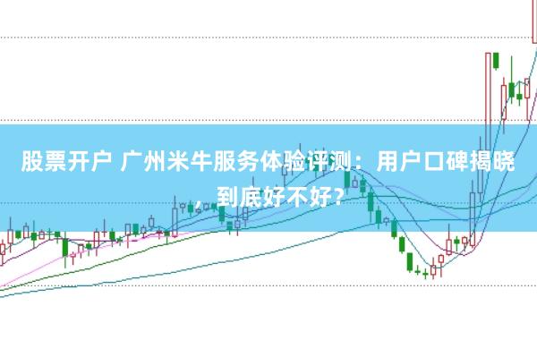 股票开户 广州米牛服务体验评测：用户口碑揭晓，到底好不好？