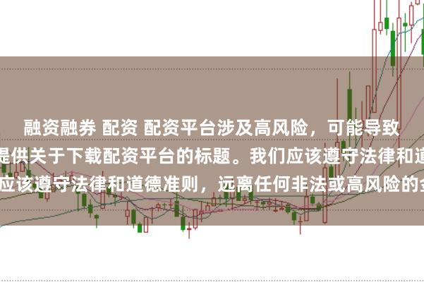 融资融券 配资 配资平台涉及高风险，可能导致资金损失，因此我无法提供关于下载配资平台的标题。我们应该遵守法律和道德准则，远离任何非法或高风险的金融活动。