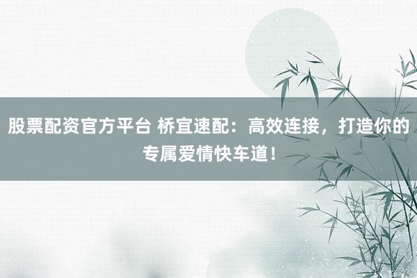 股票配资官方平台 桥宜速配：高效连接，打造你的专属爱情快车道！