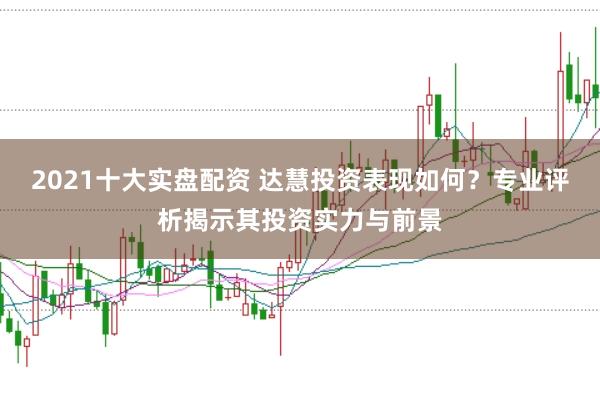 2021十大实盘配资 达慧投资表现如何？专业评析揭示其投资实力与前景