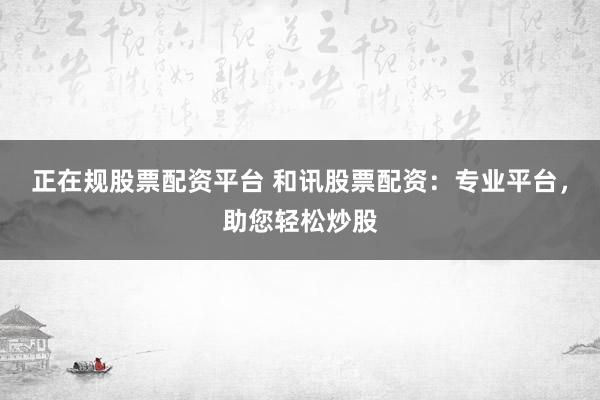 正在规股票配资平台 和讯股票配资：专业平台，助您轻松炒股