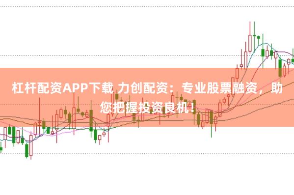 杠杆配资APP下载 力创配资：专业股票融资，助您把握投资良机！