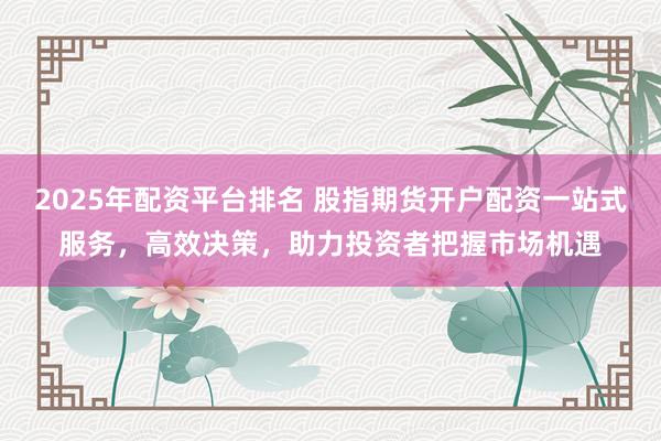 2025年配资平台排名 股指期货开户配资一站式服务，高效决策，助力投资者把握市场机遇