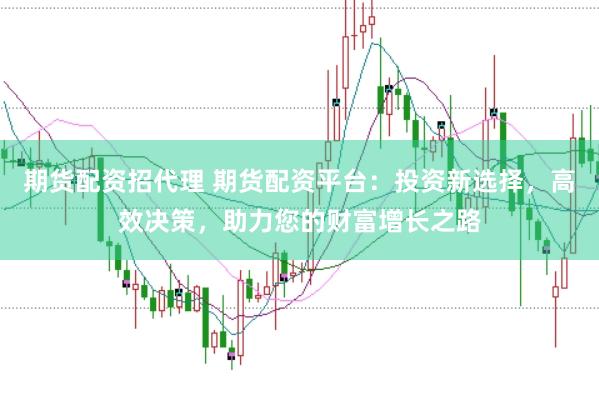期货配资招代理 期货配资平台：投资新选择，高效决策，助力您的财富增长之路