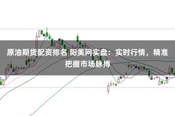 原油期货配资排名 阳美网实盘：实时行情，精准把握市场脉搏