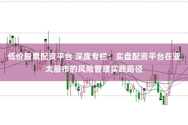 低价股票配资平台 深度专栏：实盘配资平台在亚太股市的风险管理实践路径
