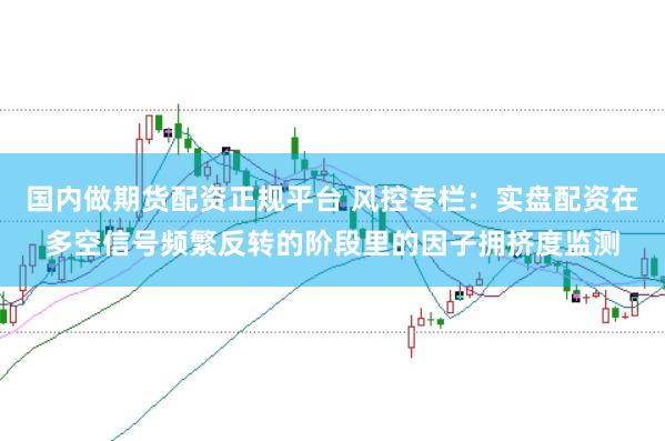 国内做期货配资正规平台 风控专栏：实盘配资在多空信号频繁反转的阶段里的因子拥挤度监测