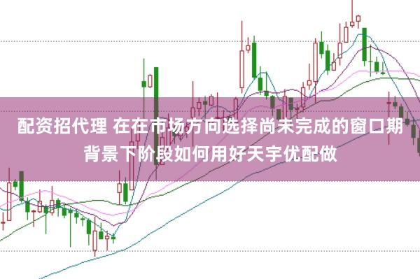 配资招代理 在在市场方向选择尚未完成的窗口期背景下阶段如何用好天宇优配做