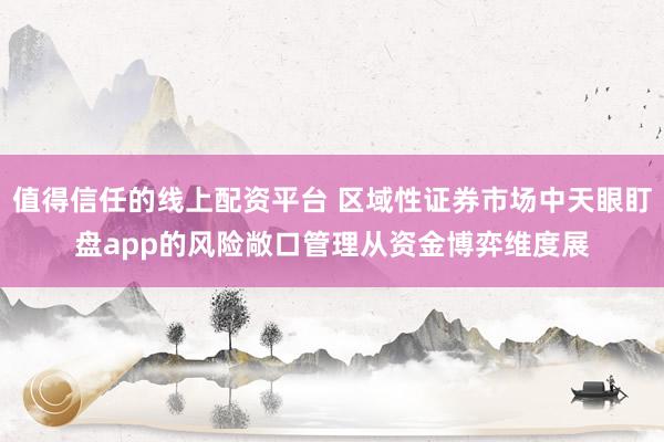 值得信任的线上配资平台 区域性证券市场中天眼盯盘app的风险敞口管理从资金博弈维度展