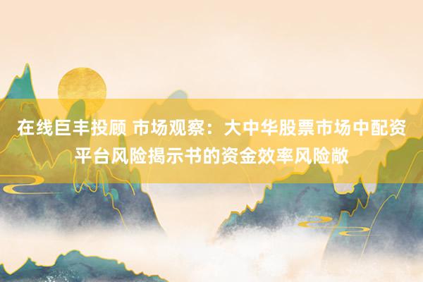 在线巨丰投顾 市场观察：大中华股票市场中配资平台风险揭示书的资金效率风险敞