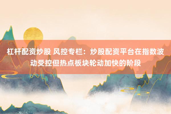杠杆配资炒股 风控专栏：炒股配资平台在指数波动受控但热点板块轮动加快的阶段