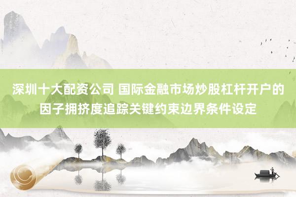 深圳十大配资公司 国际金融市场炒股杠杆开户的因子拥挤度追踪关键约束边界条件设定