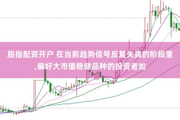 股指配资开户 在当前趋势信号反复失真的阶段里,偏好大市值稳健品种的投资者如