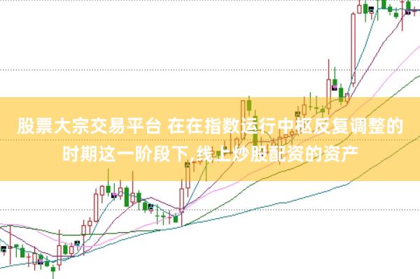 股票大宗交易平台 在在指数运行中枢反复调整的时期这一阶段下,线上炒股配资的资产
