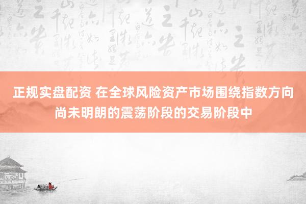 正规实盘配资 在全球风险资产市场围绕指数方向尚未明朗的震荡阶段的交易阶段中