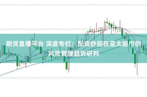 期货直播平台 深度专栏：配资炒股在亚太股市的风险管理趋势研判
