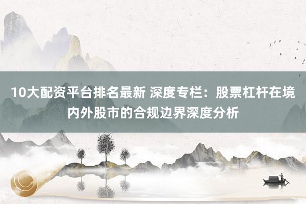 10大配资平台排名最新 深度专栏：股票杠杆在境内外股市的合规边界深度分析
