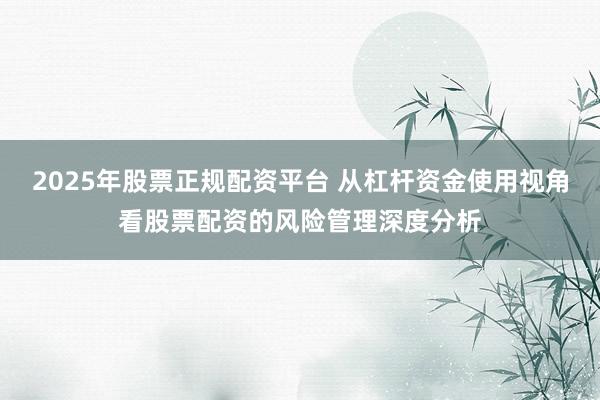 2025年股票正规配资平台 从杠杆资金使用视角看股票配资的风险管理深度分析