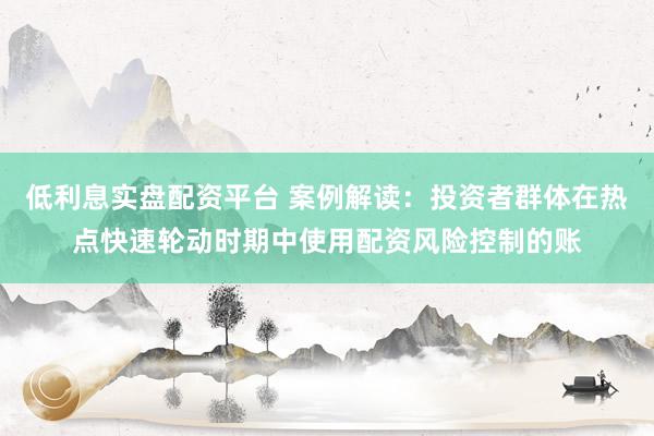 低利息实盘配资平台 案例解读：投资者群体在热点快速轮动时期中使用配资风险控制的账