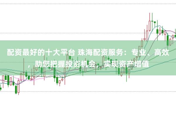 配资最好的十大平台 珠海配资服务：专业、高效，助您把握投资机会，实现资产增值