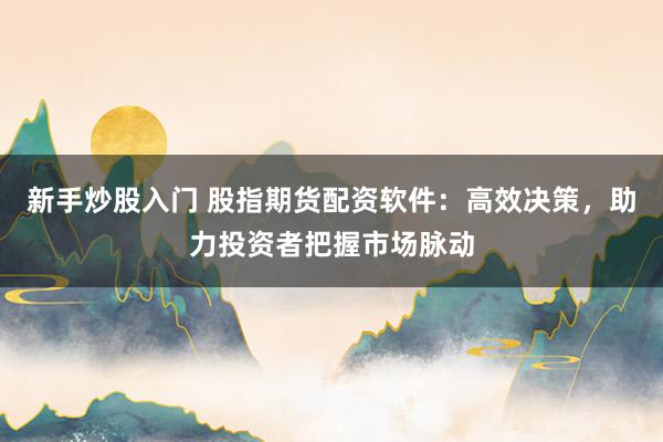 新手炒股入门 股指期货配资软件：高效决策，助力投资者把握市场脉动