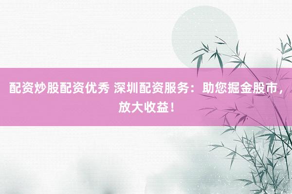 配资炒股配资优秀 深圳配资服务：助您掘金股市，放大收益！