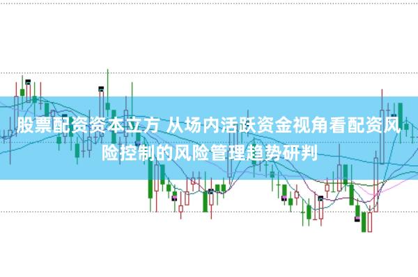 股票配资资本立方 从场内活跃资金视角看配资风险控制的风险管理趋势研判