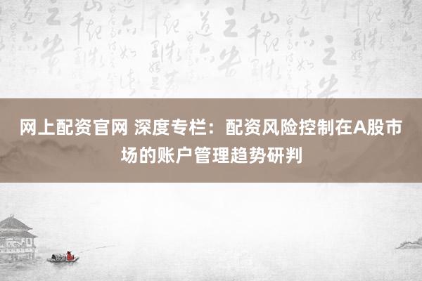 网上配资官网 深度专栏：配资风险控制在A股市场的账户管理趋势研判