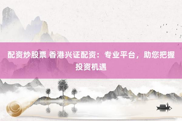 配资炒股票 香港兴证配资：专业平台，助您把握投资机遇