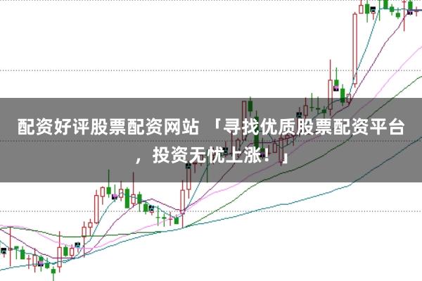 配资好评股票配资网站 「寻找优质股票配资平台，投资无忧上涨！」