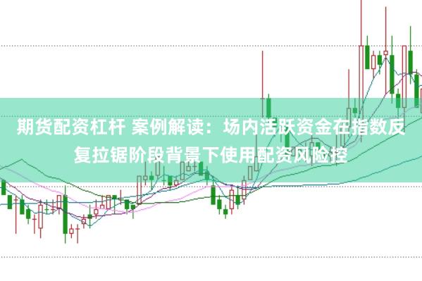 期货配资杠杆 案例解读：场内活跃资金在指数反复拉锯阶段背景下使用配资风险控