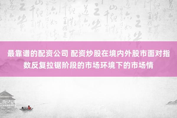 最靠谱的配资公司 配资炒股在境内外股市面对指数反复拉锯阶段的市场环境下的市场情