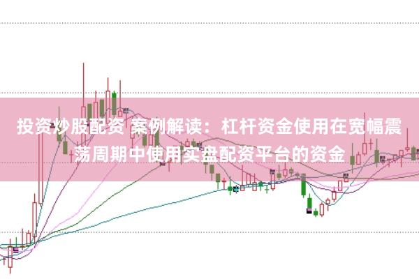 投资炒股配资 案例解读：杠杆资金使用在宽幅震荡周期中使用实盘配资平台的资金