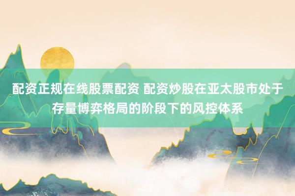 配资正规在线股票配资 配资炒股在亚太股市处于存量博弈格局的阶段下的风控体系