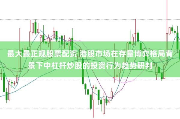 最大最正规股票配资 港股市场在存量博弈格局背景下中杠杆炒股的投资行为趋势研判