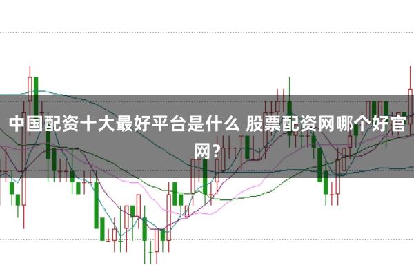 中国配资十大最好平台是什么 股票配资网哪个好官网？