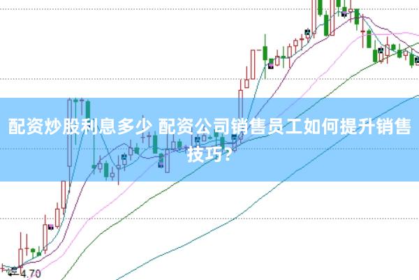 配资炒股利息多少 配资公司销售员工如何提升销售技巧？