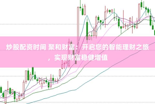 炒股配资时间 聚和财富：开启您的智能理财之旅，实现财富稳健增值