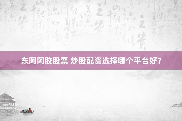 东阿阿胶股票 炒股配资选择哪个平台好？