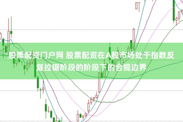 股票配资门户网 股票配资在A股市场处于指数反复拉锯阶段的阶段下的合规边界