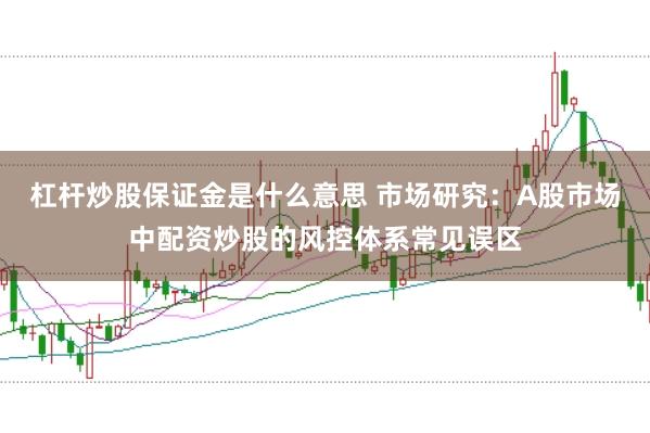 杠杆炒股保证金是什么意思 市场研究：A股市场中配资炒股的风控体系常见误区